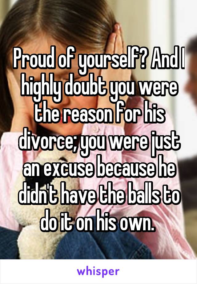 Proud of yourself? And I highly doubt you were the reason for his divorce; you were just an excuse because he didn't have the balls to do it on his own. 