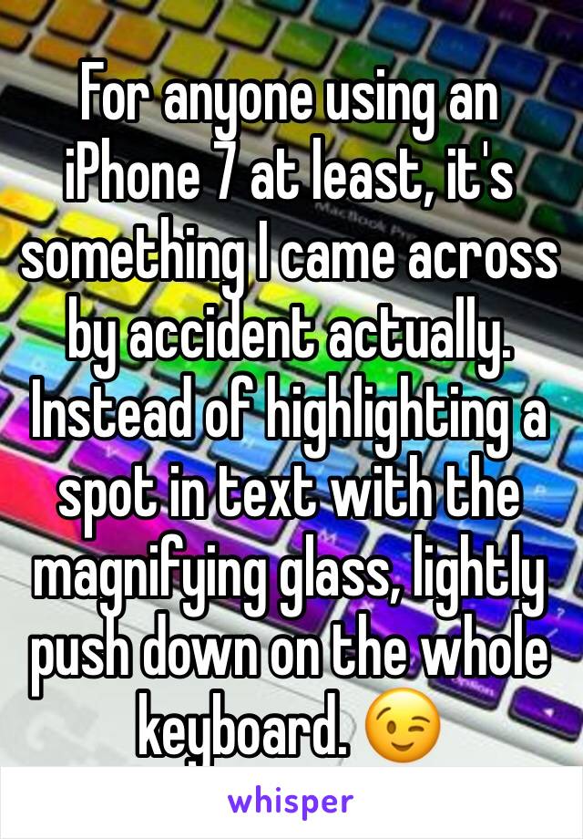 For anyone using an iPhone 7 at least, it's something I came across by accident actually. Instead of highlighting a spot in text with the magnifying glass, lightly push down on the whole keyboard. 😉