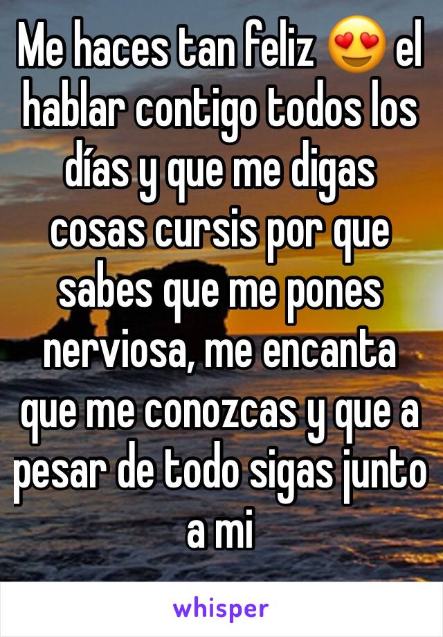 Me haces tan feliz 😍 el hablar contigo todos los días y que me digas cosas cursis por que sabes que me pones nerviosa, me encanta que me conozcas y que a pesar de todo sigas junto a mi 