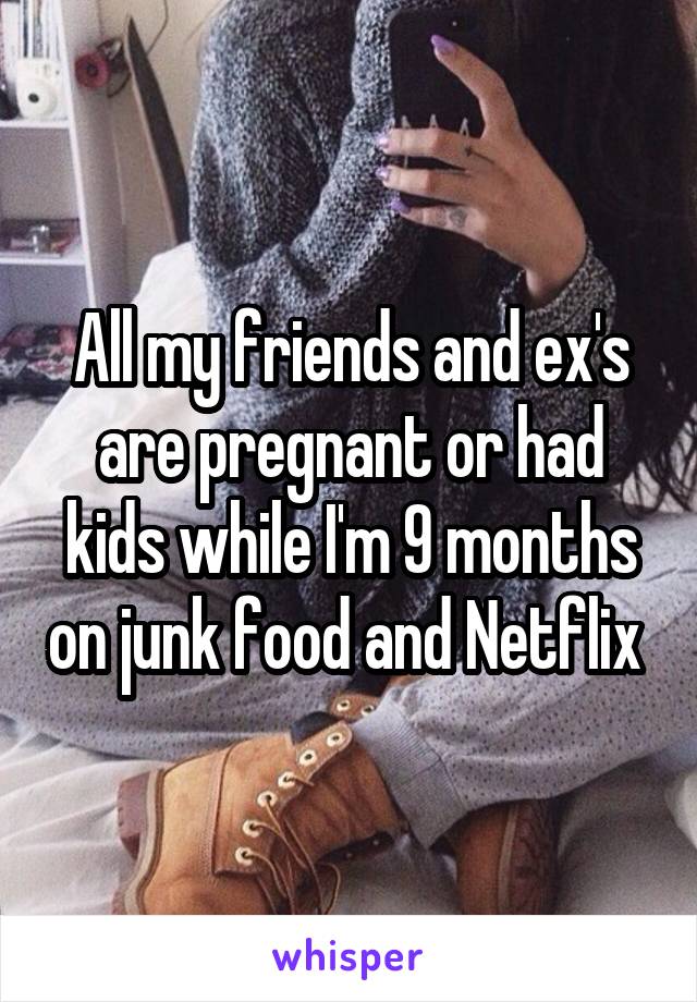 All my friends and ex's are pregnant or had kids while I'm 9 months on junk food and Netflix 