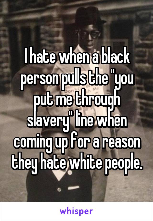 I hate when a black person pulls the "you put me through slavery" line when coming up for a reason they hate white people.