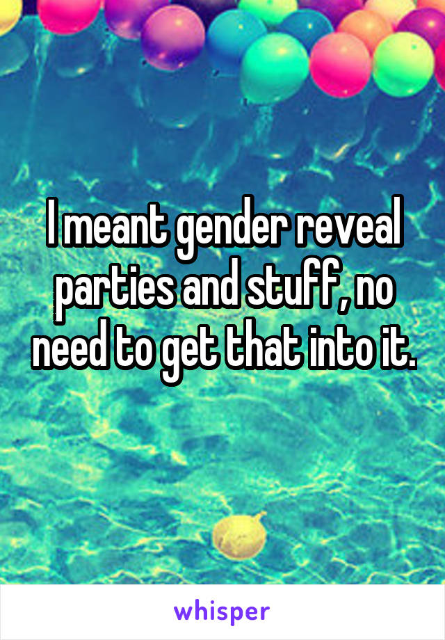 I meant gender reveal parties and stuff, no need to get that into it. 