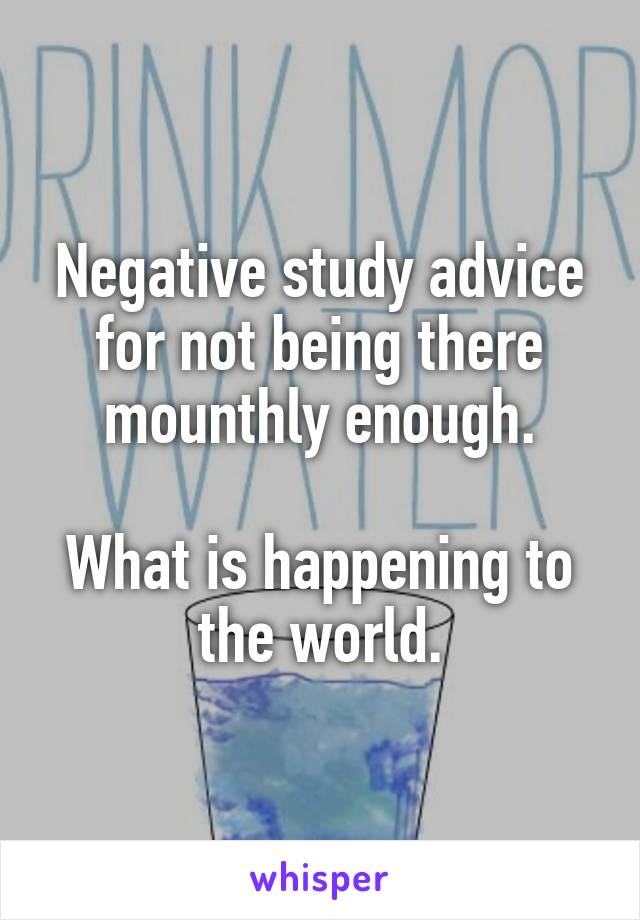 Negative study advice for not being there mounthly enough.

What is happening to the world.