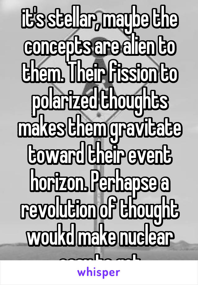 it's stellar, maybe the concepts are alien to them. Their fission to polarized thoughts makes them gravitate toward their event horizon. Perhapse a revolution of thought woukd make nuclear easy to get