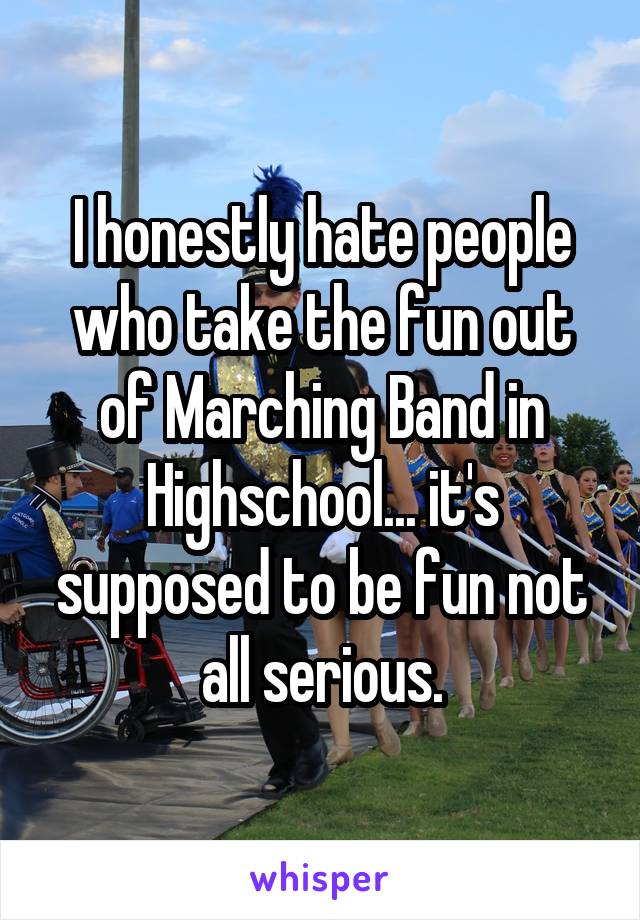 I honestly hate people who take the fun out of Marching Band in Highschool... it's supposed to be fun not all serious.