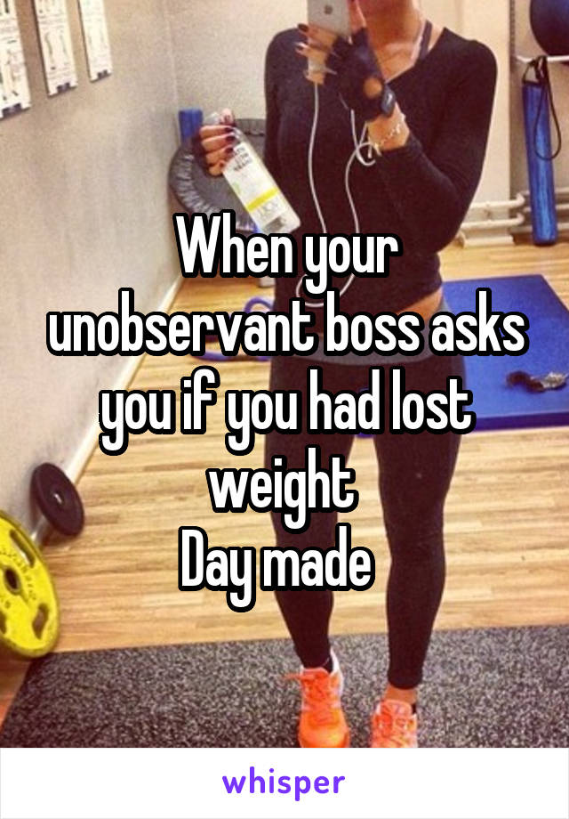 When your unobservant boss asks you if you had lost weight 
Day made  