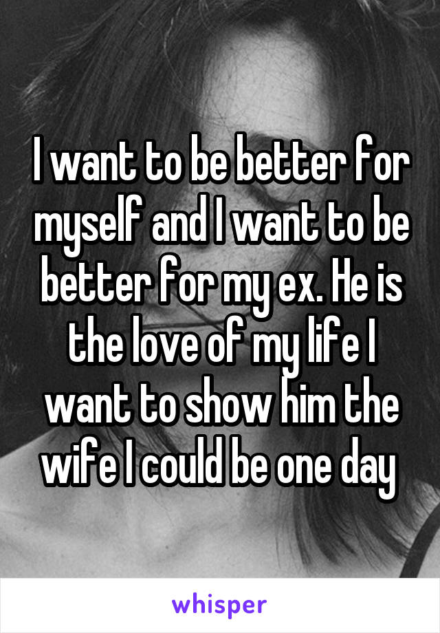 I want to be better for myself and I want to be better for my ex. He is the love of my life I want to show him the wife I could be one day 