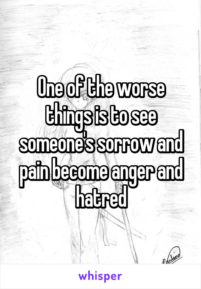 One of the worse things is to see someone's sorrow and pain become anger and hatred