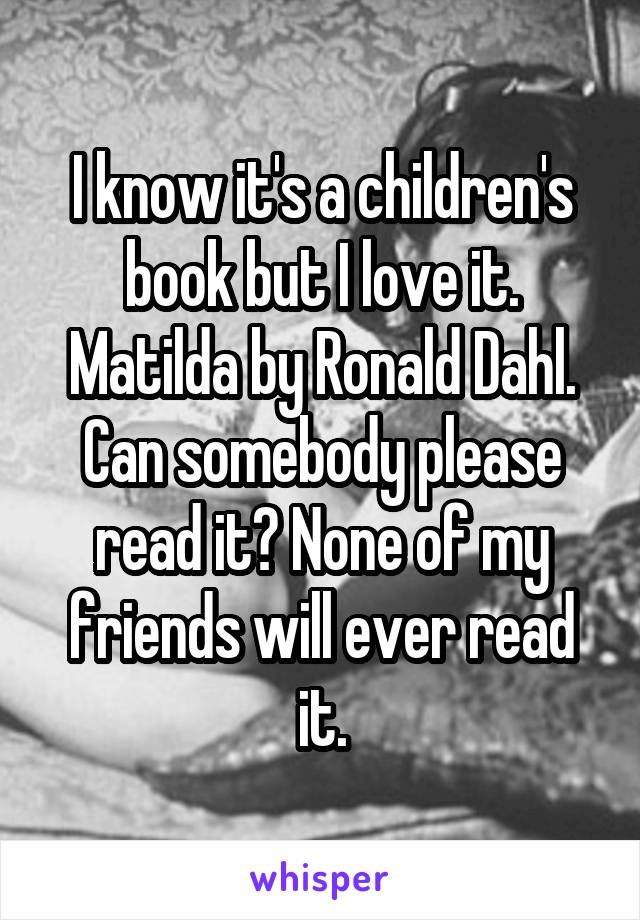 I know it's a children's book but I love it. Matilda by Ronald Dahl. Can somebody please read it? None of my friends will ever read it.