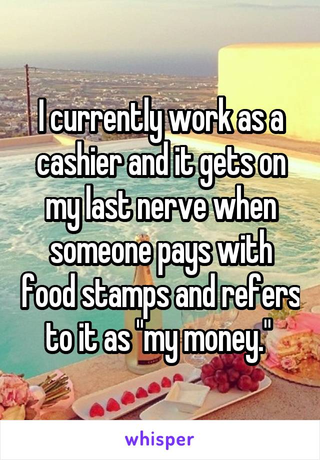 I currently work as a cashier and it gets on my last nerve when someone pays with food stamps and refers to it as "my money." 