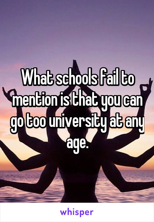 What schools fail to mention is that you can go too university at any age.