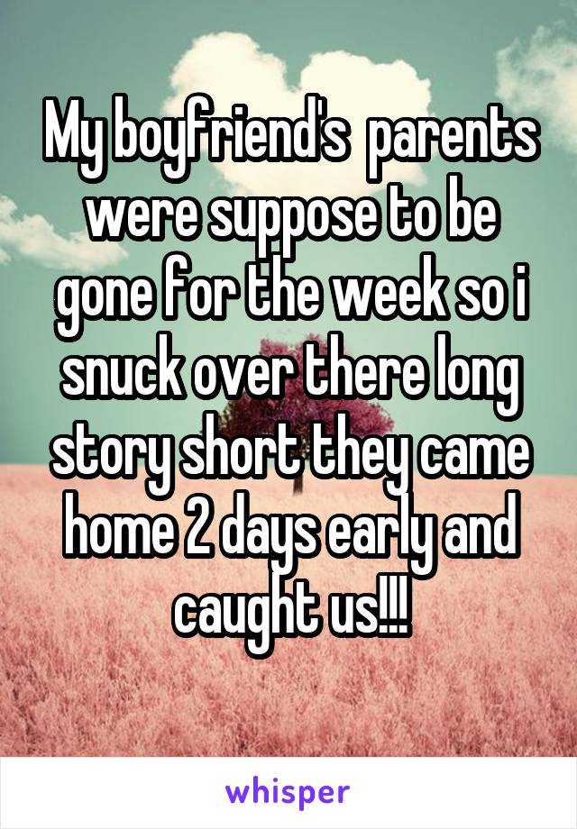 My boyfriend's  parents were suppose to be gone for the week so i snuck over there long story short they came home 2 days early and caught us!!!
