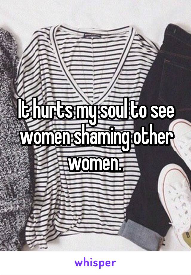 It hurts my soul to see women shaming other women. 