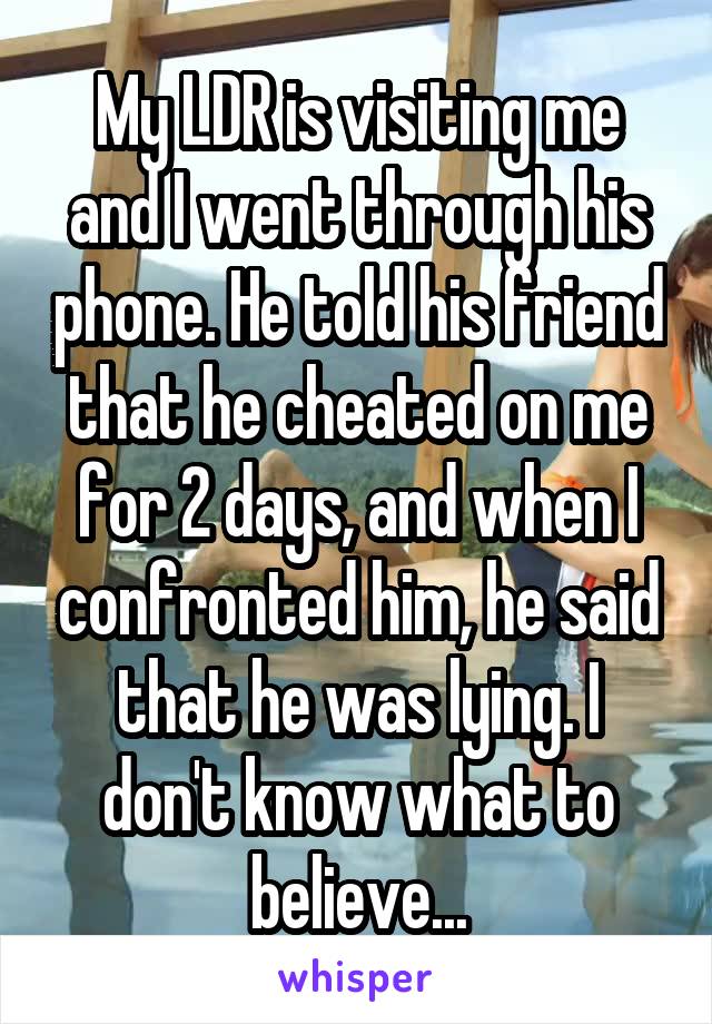 My LDR is visiting me and I went through his phone. He told his friend that he cheated on me for 2 days, and when I confronted him, he said that he was lying. I don't know what to believe...