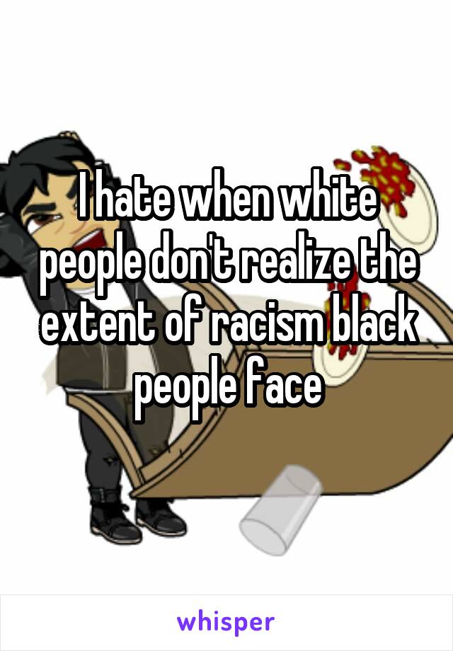 I hate when white people don't realize the extent of racism black people face
