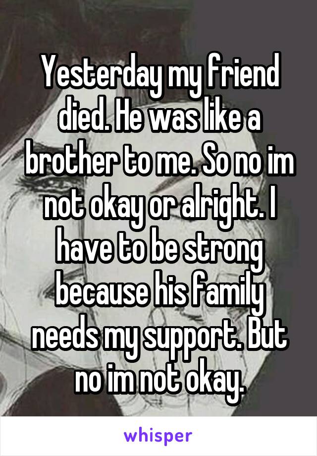 Yesterday my friend died. He was like a brother to me. So no im not okay or alright. I have to be strong because his family needs my support. But no im not okay.