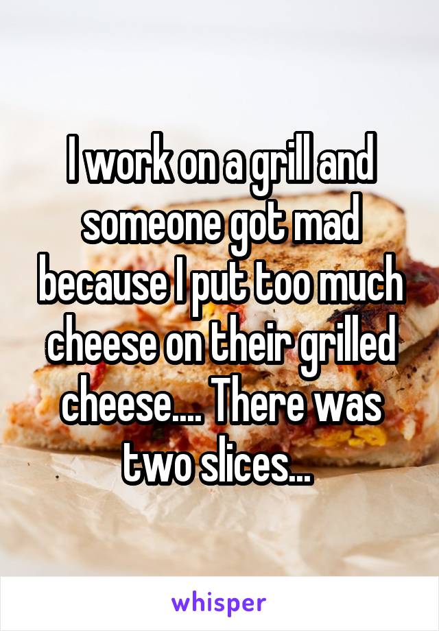 I work on a grill and someone got mad because I put too much cheese on their grilled cheese.... There was two slices... 