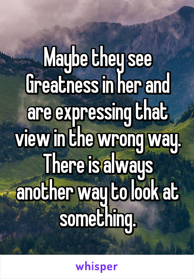 Maybe they see Greatness in her and are expressing that view in the wrong way. There is always another way to look at something.