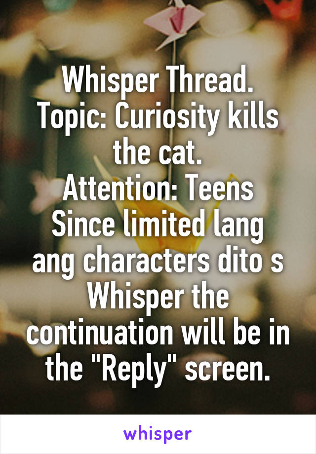 Whisper Thread.
Topic: Curiosity kills the cat.
Attention: Teens
Since limited lang ang characters dito s Whisper the continuation will be in the "Reply" screen.