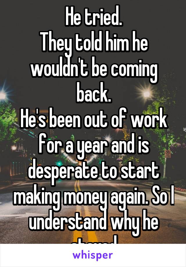 He tried.
They told him he wouldn't be coming back.
He's been out of work for a year and is desperate to start making money again. So I understand why he stayed