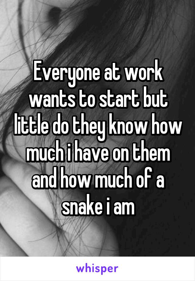 Everyone at work wants to start but little do they know how much i have on them and how much of a snake i am