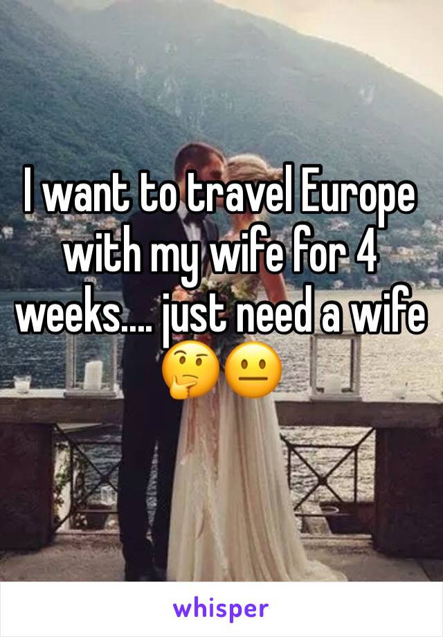 I want to travel Europe with my wife for 4 weeks.... just need a wife 🤔😐