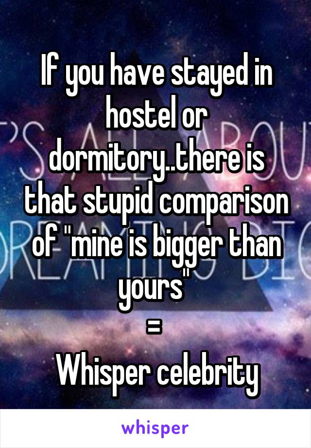 If you have stayed in hostel or dormitory..there is that stupid comparison of "mine is bigger than yours" 
= 
Whisper celebrity