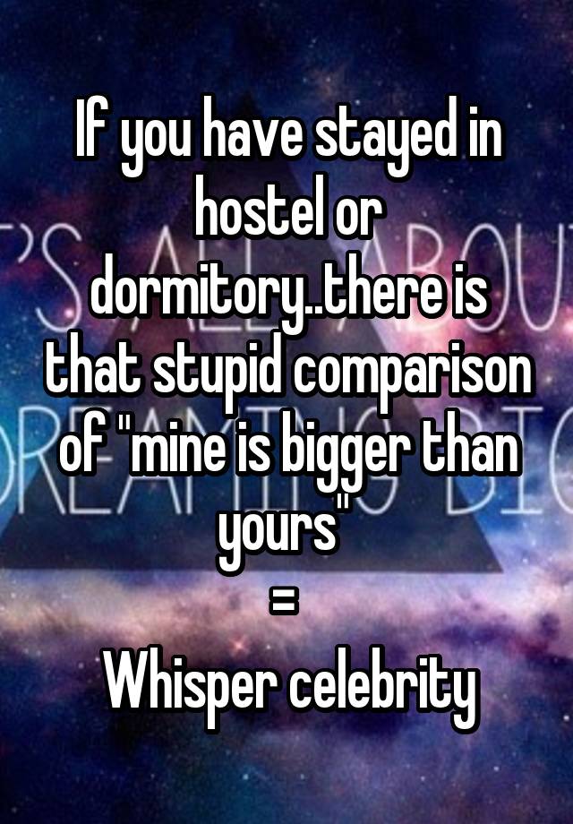 If you have stayed in hostel or dormitory..there is that stupid comparison of "mine is bigger than yours" 
= 
Whisper celebrity