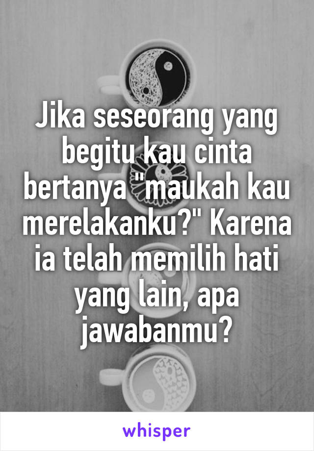 Jika seseorang yang begitu kau cinta bertanya "maukah kau merelakanku?" Karena ia telah memilih hati yang lain, apa jawabanmu?