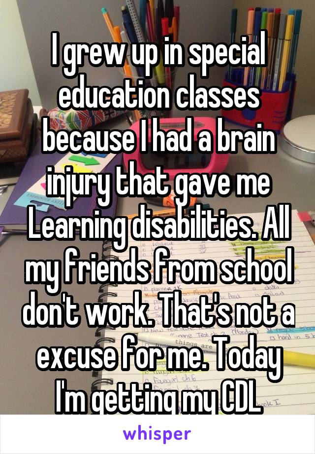 I grew up in special education classes because I had a brain injury that gave me Learning disabilities. All my friends from school don't work. That's not a excuse for me. Today I'm getting my CDL