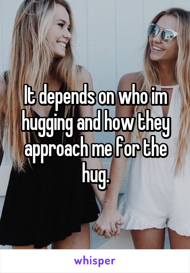 It depends on who im hugging and how they approach me for the hug.