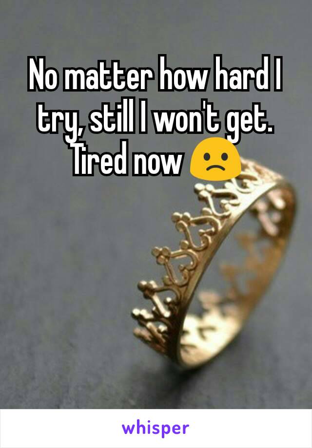 No matter how hard I try, still I won't get.
Tired now 🙁