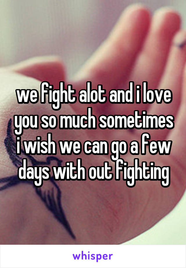 we fight alot and i love you so much sometimes i wish we can go a few days with out fighting