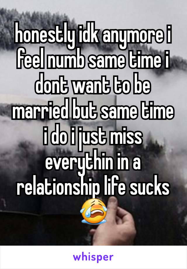 honestly idk anymore i feel numb same time i dont want to be married but same time i do i just miss everythin in a relationship life sucks 😭
