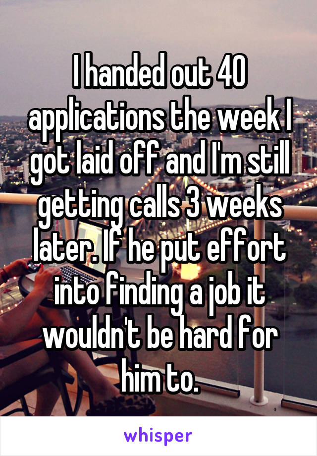 I handed out 40 applications the week I got laid off and I'm still getting calls 3 weeks later. If he put effort into finding a job it wouldn't be hard for him to.