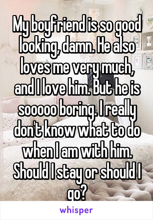 My boyfriend is so good looking, damn. He also loves me very much, and I love him. But he is sooooo boring. I really don't know what to do when I am with him. Should I stay or should I go?