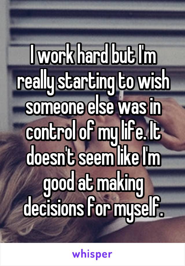 I work hard but I'm really starting to wish someone else was in control of my life. It doesn't seem like I'm good at making decisions for myself.