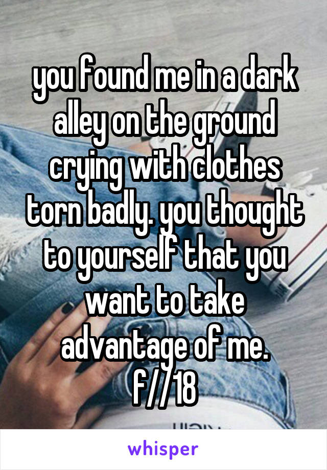 you found me in a dark alley on the ground crying with clothes torn badly. you thought to yourself that you want to take advantage of me.
f//18