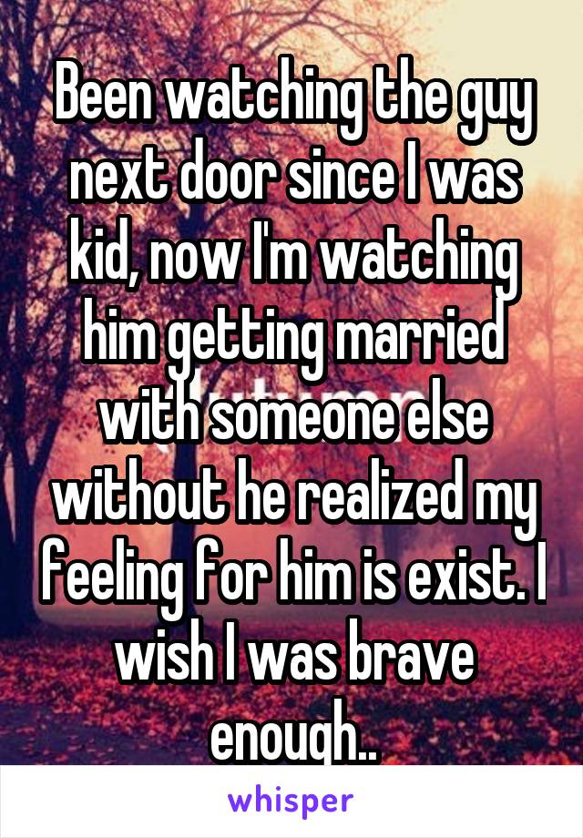 Been watching the guy next door since I was kid, now I'm watching him getting married with someone else without he realized my feeling for him is exist. I wish I was brave enough..