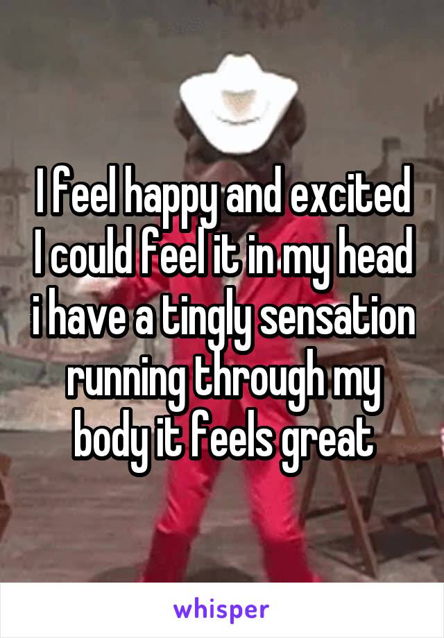 I feel happy and excited I could feel it in my head i have a tingly sensation running through my body it feels great