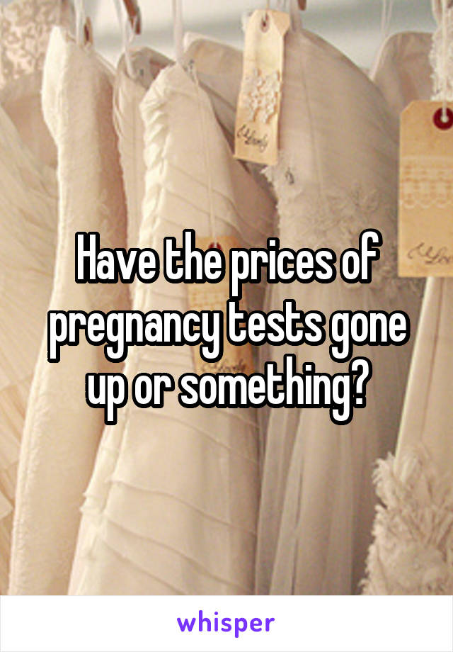 Have the prices of pregnancy tests gone up or something?
