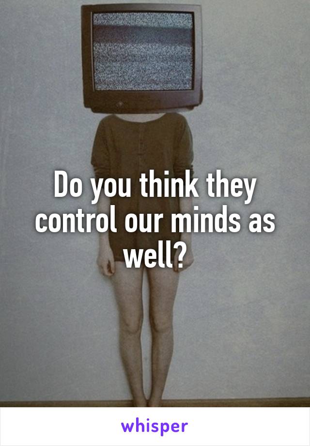 Do you think they control our minds as well?