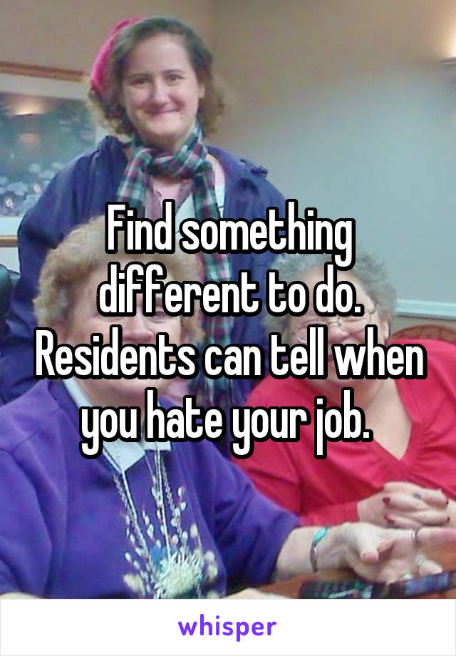 Find something different to do. Residents can tell when you hate your job. 