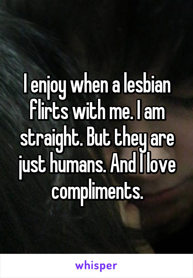 I enjoy when a lesbian flirts with me. I am straight. But they are just humans. And I love compliments.
