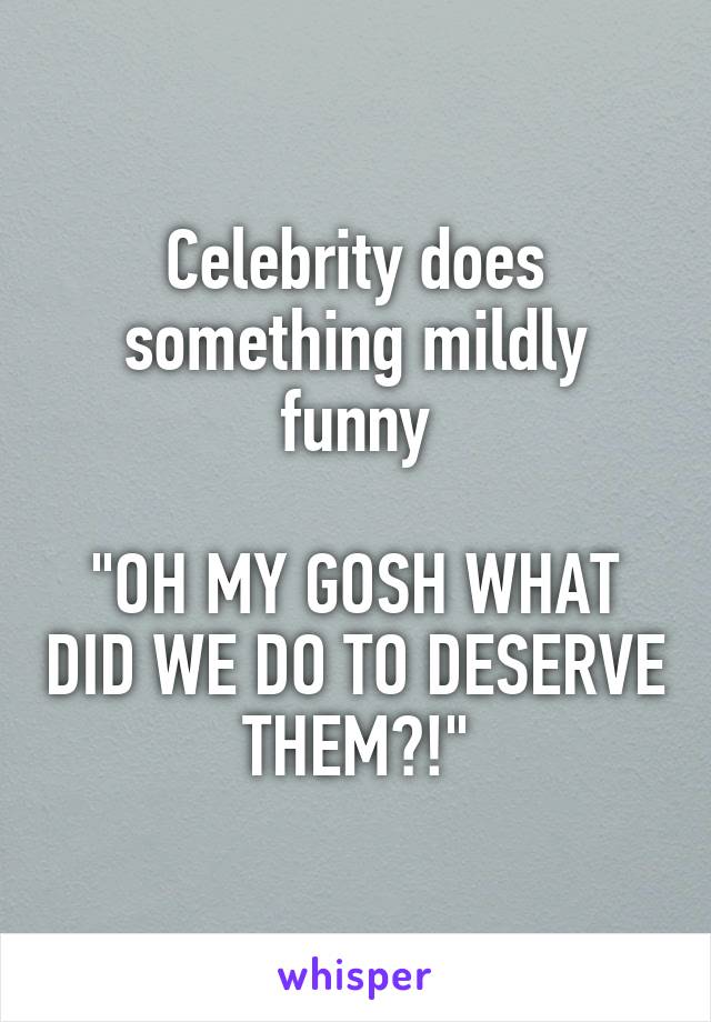 Celebrity does something mildly funny

"OH MY GOSH WHAT DID WE DO TO DESERVE THEM?!"