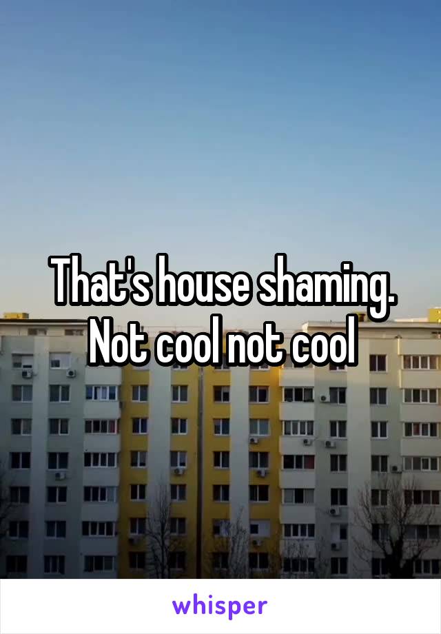 That's house shaming. Not cool not cool