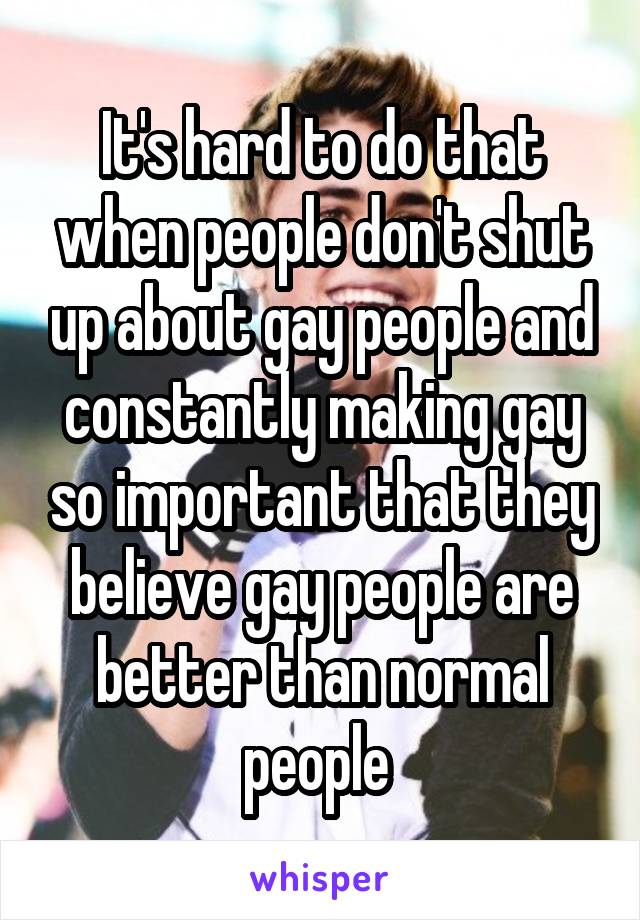 It's hard to do that when people don't shut up about gay people and constantly making gay so important that they believe gay people are better than normal people 