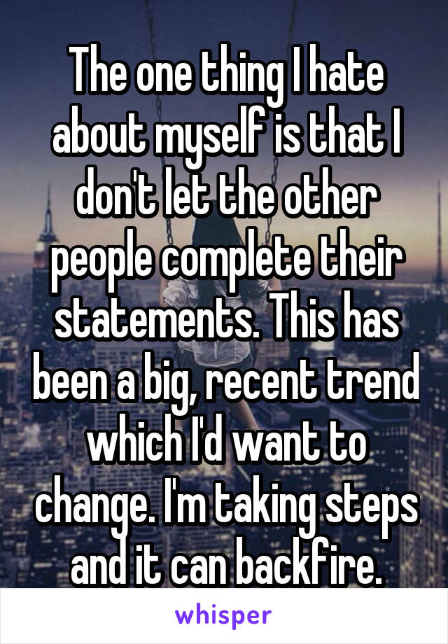 The one thing I hate about myself is that I don't let the other people complete their statements. This has been a big, recent trend which I'd want to change. I'm taking steps and it can backfire.