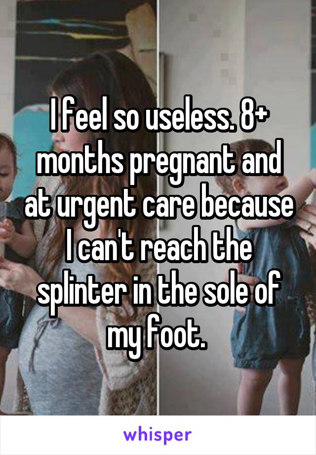 I feel so useless. 8+ months pregnant and at urgent care because I can't reach the splinter in the sole of my foot. 