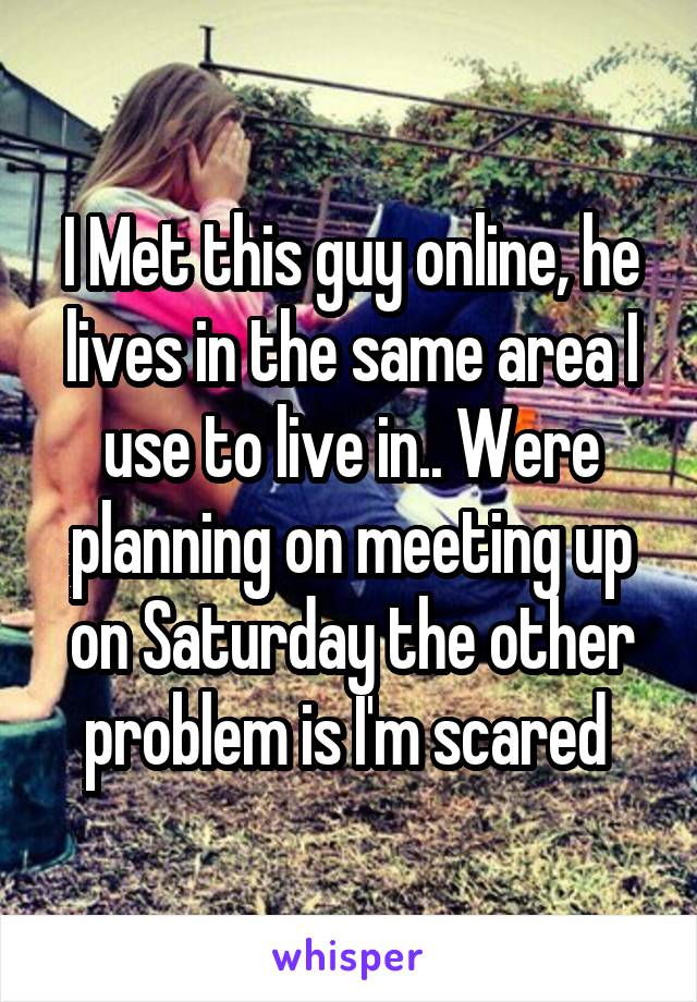 I Met this guy online, he lives in the same area I use to live in.. Were planning on meeting up on Saturday the other problem is I'm scared 